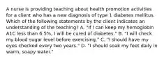 A nurse is providing teaching about health promotion activities for a client who has a new diagnosis of type 1 diabetes mellitus. Which of the following statements by the client indicates an understanding of the teaching? A. "If I can keep my hemoglobin A1C less than 6.5%, I will be cured of diabetes." B. "I will check my blood sugar level before exercising." C. "I should have my eyes checked every two years." D. "I should soak my feet daily in warm, soapy water."