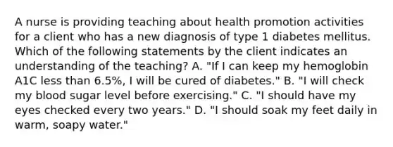 A nurse is providing teaching about health promotion activities for a client who has a new diagnosis of type 1 diabetes mellitus. Which of the following statements by the client indicates an understanding of the teaching? A. "If I can keep my hemoglobin A1C less than 6.5%, I will be cured of diabetes." B. "I will check my blood sugar level before exercising." C. "I should have my eyes checked every two years." D. "I should soak my feet daily in warm, soapy water."