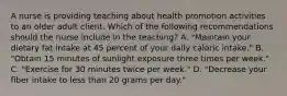 A nurse is providing teaching about health promotion activities to an older adult client. Which of the following recommendations should the nurse include in the teaching? A. "Maintain your dietary fat intake at 45 percent of your daily caloric intake." B. "Obtain 15 minutes of sunlight exposure three times per week." C. "Exercise for 30 minutes twice per week." D. "Decrease your fiber intake to less than 20 grams per day."