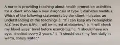 A nurse is providing teaching about health promotion activities for a client who has a new diagnosis of type 1 diabetes mellitus. Which of the following statements by the client indicates an understanding of the teaching? a. "If I can keep my hemoglobin A1C less than 6.5%, I will be cured of diabetes." b. "I will check my blood sugar level before exercising." c. "I should have my eyes checked every 2 years." d. "I should soak my feet daily in warm, soapy water."