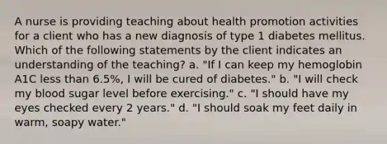 A nurse is providing teaching about health promotion activities for a client who has a new diagnosis of type 1 diabetes mellitus. Which of the following statements by the client indicates an understanding of the teaching? a. "If I can keep my hemoglobin A1C less than 6.5%, I will be cured of diabetes." b. "I will check my blood sugar level before exercising." c. "I should have my eyes checked every 2 years." d. "I should soak my feet daily in warm, soapy water."