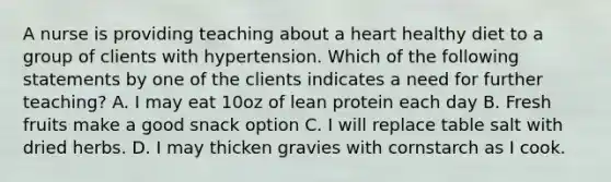 A nurse is providing teaching about a heart healthy diet to a group of clients with hypertension. Which of the following statements by one of the clients indicates a need for further teaching? A. I may eat 10oz of lean protein each day B. Fresh fruits make a good snack option C. I will replace table salt with dried herbs. D. I may thicken gravies with cornstarch as I cook.