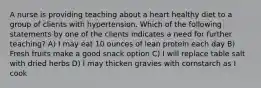 A nurse is providing teaching about a heart healthy diet to a group of clients with hypertension. Which of the following statements by one of the clients indicates a need for further teaching? A) I may eat 10 ounces of lean protein each day B) Fresh fruits make a good snack option C) I will replace table salt with dried herbs D) I may thicken gravies with cornstarch as I cook