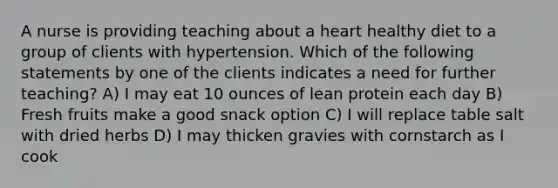 A nurse is providing teaching about a heart healthy diet to a group of clients with hypertension. Which of the following statements by one of the clients indicates a need for further teaching? A) I may eat 10 ounces of lean protein each day B) Fresh fruits make a good snack option C) I will replace table salt with dried herbs D) I may thicken gravies with cornstarch as I cook