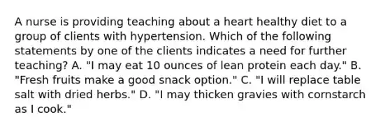 A nurse is providing teaching about a heart healthy diet to a group of clients with hypertension. Which of the following statements by one of the clients indicates a need for further teaching? A. "I may eat 10 ounces of lean protein each day." B. "Fresh fruits make a good snack option." C. "I will replace table salt with dried herbs." D. "I may thicken gravies with cornstarch as I cook."