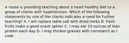 A nurse is providing teaching about a heart healthy diet to a group of clients with hypertension. Which of the following statements by one of the clients indicates a need for further teaching? A. I will replace table salt with dried herbs B. fresh fruits make a good snack option C. I may eat 10 ounces of lean protein each day D. I may thicken gravies with cornstarch as I cook.