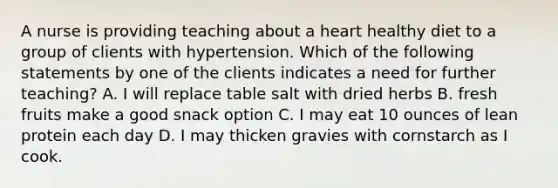 A nurse is providing teaching about a heart healthy diet to a group of clients with hypertension. Which of the following statements by one of the clients indicates a need for further teaching? A. I will replace table salt with dried herbs B. fresh fruits make a good snack option C. I may eat 10 ounces of lean protein each day D. I may thicken gravies with cornstarch as I cook.