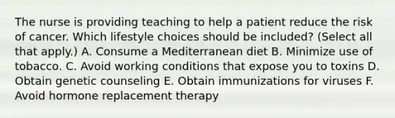 The nurse is providing teaching to help a patient reduce the risk of cancer. Which lifestyle choices should be included? (Select all that apply.) A. Consume a Mediterranean diet B. Minimize use of tobacco. C. Avoid working conditions that expose you to toxins D. Obtain genetic counseling E. Obtain immunizations for viruses F. Avoid hormone replacement therapy