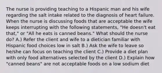 The nurse is providing teaching to a Hispanic man and his wife regarding the salt intake related to the diagnosis of heart failure. When the nurse is discussing foods that are acceptable the wife keeps interrupting with the following statements, "He doesn't eat that," or "All he eats is canned beans." What should the nurse do? A.) Refer the client and wife to a dietician familiar with Hispanic food choices low in salt B.) Ask the wife to leave so he/she can focus on teaching the client C.) Provide a diet plan with only food alternatives selected by the client D.) Explain how "canned beans" are not acceptable foods on a low sodium diet