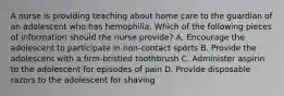 A nurse is providing teaching about home care to the guardian of an adolescent who has hemophilia. Which of the following pieces of information should the nurse provide? A. Encourage the adolescent to participate in non-contact sports B. Provide the adolescent with a firm-bristled toothbrush C. Administer aspirin to the adolescent for episodes of pain D. Provide disposable razors to the adolescent for shaving