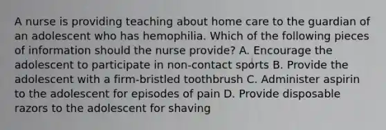 A nurse is providing teaching about home care to the guardian of an adolescent who has hemophilia. Which of the following pieces of information should the nurse provide? A. Encourage the adolescent to participate in non-contact sports B. Provide the adolescent with a firm-bristled toothbrush C. Administer aspirin to the adolescent for episodes of pain D. Provide disposable razors to the adolescent for shaving