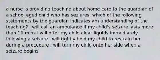 a nurse is providing teaching about home care to the guardian of a school aged child who has seziures. which of the following statements by the guardian indicates am understanding of the teaching? i will call an ambulance if my child's seizure lasts more than 10 mins i will offer my child clear liquids immediately following a seizure i will tightly hold my child to restrain her during a procedure i will turn my child onto her side when a seizure begins