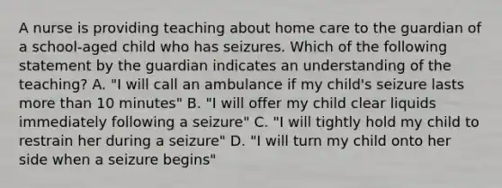 A nurse is providing teaching about home care to the guardian of a school-aged child who has seizures. Which of the following statement by the guardian indicates an understanding of the teaching? A. "I will call an ambulance if my child's seizure lasts more than 10 minutes" B. "I will offer my child clear liquids immediately following a seizure" C. "I will tightly hold my child to restrain her during a seizure" D. "I will turn my child onto her side when a seizure begins"