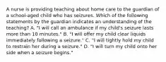 A nurse is providing teaching about home care to the guardian of a school-aged child who has seizures. Which of the following statements by the guardian indicates an understanding of the teaching? A. "I will call an ambulance if my child's seizure lasts more than 10 minutes." B. "I will offer my child clear liquids immediately following a seizure." C. "I will tightly hold my child to restrain her during a seizure." D. "I will turn my child onto her side when a seizure begins."