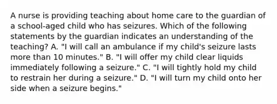 A nurse is providing teaching about home care to the guardian of a school-aged child who has seizures. Which of the following statements by the guardian indicates an understanding of the teaching? A. "I will call an ambulance if my child's seizure lasts more than 10 minutes." B. "I will offer my child clear liquids immediately following a seizure." C. "I will tightly hold my child to restrain her during a seizure." D. "I will turn my child onto her side when a seizure begins."