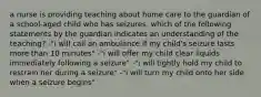 a nurse is providing teaching about home care to the guardian of a school-aged child who has seizures. which of the following statements by the guardian indicates an understanding of the teaching? -"i will call an ambulance if my child's seizure lasts more than 10 minutes" -"i will offer my child clear liquids immediately following a seizure" -"i will tightly hold my child to restrain her during a seizure" -"i will turn my child onto her side when a seizure begins"