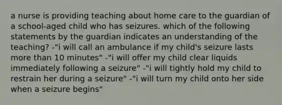 a nurse is providing teaching about home care to the guardian of a school-aged child who has seizures. which of the following statements by the guardian indicates an understanding of the teaching? -"i will call an ambulance if my child's seizure lasts more than 10 minutes" -"i will offer my child clear liquids immediately following a seizure" -"i will tightly hold my child to restrain her during a seizure" -"i will turn my child onto her side when a seizure begins"