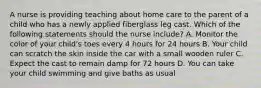 A nurse is providing teaching about home care to the parent of a child who has a newly applied fiberglass leg cast. Which of the following statements should the nurse include? A. Monitor the color of your child's toes every 4 hours for 24 hours B. Your child can scratch the skin inside the car with a small wooden ruler C. Expect the cast to remain damp for 72 hours D. You can take your child swimming and give baths as usual