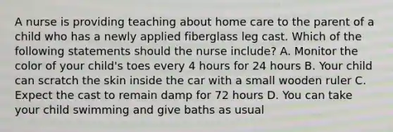 A nurse is providing teaching about home care to the parent of a child who has a newly applied fiberglass leg cast. Which of the following statements should the nurse include? A. Monitor the color of your child's toes every 4 hours for 24 hours B. Your child can scratch the skin inside the car with a small wooden ruler C. Expect the cast to remain damp for 72 hours D. You can take your child swimming and give baths as usual