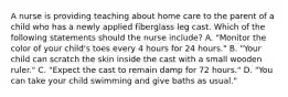 A nurse is providing teaching about home care to the parent of a child who has a newly applied fiberglass leg cast. Which of the following statements should the nurse include? A. "Monitor the color of your child's toes every 4 hours for 24 hours." B. "Your child can scratch the skin inside the cast with a small wooden ruler." C. "Expect the cast to remain damp for 72 hours." D. "You can take your child swimming and give baths as usual."