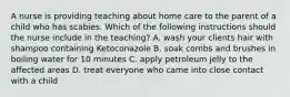 A nurse is providing teaching about home care to the parent of a child who has scabies. Which of the following instructions should the nurse include in the teaching? A. wash your clients hair with shampoo containing Ketoconazole B. soak combs and brushes in boiling water for 10 minutes C. apply petroleum jelly to the affected areas D. treat everyone who came into close contact with a child