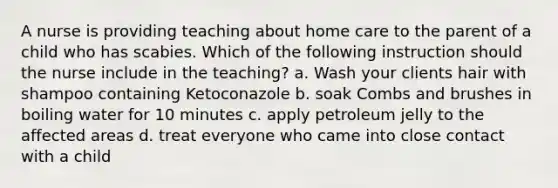 A nurse is providing teaching about home care to the parent of a child who has scabies. Which of the following instruction should the nurse include in the teaching? a. Wash your clients hair with shampoo containing Ketoconazole b. soak Combs and brushes in boiling water for 10 minutes c. apply petroleum jelly to the affected areas d. treat everyone who came into close contact with a child