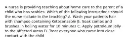 A nurse is providing teaching about home care to the parent of a child who has scabies. Which of the following instructions should the nurse include in the teaching? A. Wash your patients hair with shampoo containing Ketoconazole B. Soak combs and brushes in boiling water for 10 minutes C. Apply petroleum jelly to the affected areas D. Treat everyone who came into close contact with the child