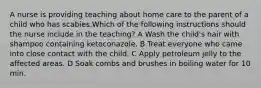 A nurse is providing teaching about home care to the parent of a child who has scabies.Which of the following instructions should the nurse include in the teaching? A Wash the child's hair with shampoo containing ketoconazole. B Treat everyone who came into close contact with the child. C Apply petroleum jelly to the affected areas. D Soak combs and brushes in boiling water for 10 min.