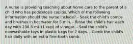 A nurse is providing teaching about home care to the parent of a child who has pediculosis capitis. Which of the following information should the nurse include? - Soak the child's combs and brushes in hot water for 5 min. - Rinse the child's hair each day with 236.5 mL (1 cup) of vinegar. - Seal the child's nonwashable toys in plastic bags for 7 days. - Comb the child's hair daily with an extra fine-tooth comb.