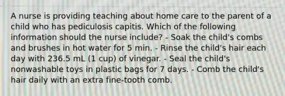 A nurse is providing teaching about home care to the parent of a child who has pediculosis capitis. Which of the following information should the nurse include? - Soak the child's combs and brushes in hot water for 5 min. - Rinse the child's hair each day with 236.5 mL (1 cup) of vinegar. - Seal the child's nonwashable toys in plastic bags for 7 days. - Comb the child's hair daily with an extra fine-tooth comb.