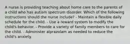 A nurse is providing teaching about home care to the parents of a child who has autism spectrum disorder. Which of the following instructions should the nurse include? - Maintain a flexible daily schedule for the child. - Use a reward system to modify the child's behavior. - Provide a variety of family members to care for the child. - Administer alprazolam as needed to reduce the child's anxiety.