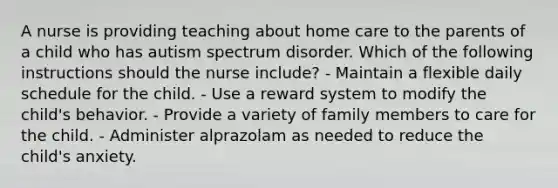 A nurse is providing teaching about home care to the parents of a child who has autism spectrum disorder. Which of the following instructions should the nurse include? - Maintain a flexible daily schedule for the child. - Use a reward system to modify the child's behavior. - Provide a variety of family members to care for the child. - Administer alprazolam as needed to reduce the child's anxiety.