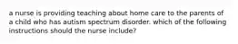 a nurse is providing teaching about home care to the parents of a child who has autism spectrum disorder. which of the following instructions should the nurse include?