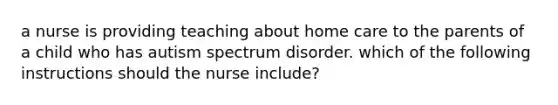 a nurse is providing teaching about home care to the parents of a child who has autism spectrum disorder. which of the following instructions should the nurse include?