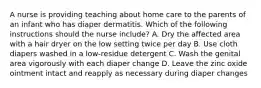 A nurse is providing teaching about home care to the parents of an infant who has diaper dermatitis. Which of the following instructions should the nurse include? A. Dry the affected area with a hair dryer on the low setting twice per day B. Use cloth diapers washed in a low-residue detergent C. Wash the genital area vigorously with each diaper change D. Leave the zinc oxide ointment intact and reapply as necessary during diaper changes