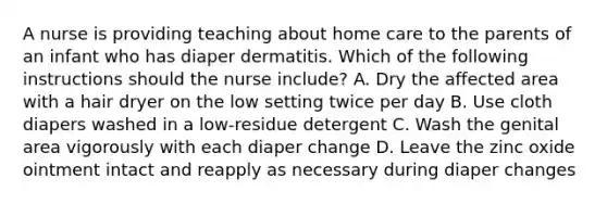 A nurse is providing teaching about home care to the parents of an infant who has diaper dermatitis. Which of the following instructions should the nurse include? A. Dry the affected area with a hair dryer on the low setting twice per day B. Use cloth diapers washed in a low-residue detergent C. Wash the genital area vigorously with each diaper change D. Leave the zinc oxide ointment intact and reapply as necessary during diaper changes