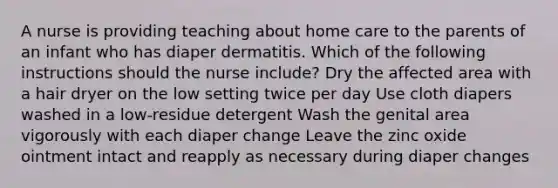 A nurse is providing teaching about home care to the parents of an infant who has diaper dermatitis. Which of the following instructions should the nurse include? Dry the affected area with a hair dryer on the low setting twice per day Use cloth diapers washed in a low-residue detergent Wash the genital area vigorously with each diaper change Leave the zinc oxide ointment intact and reapply as necessary during diaper changes