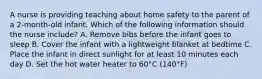 A nurse is providing teaching about home safety to the parent of a 2-month-old infant. Which of the following information should the nurse include? A. Remove bibs before the infant goes to sleep B. Cover the infant with a lightweight blanket at bedtime C. Place the infant in direct sunlight for at least 10 minutes each day D. Set the hot water heater to 60°C (140°F)