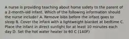 A nurse is providing teaching about home safety to the parent of a 2-month-old infant. Which of the following information should the nurse include? A. Remove bibs before the infant goes to sleep B. Cover the infant with a lightweight blanket at bedtime C. Place the infant in direct sunlight for at least 10 minutes each day D. Set the hot water heater to 60 C (140F)