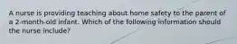 A nurse is providing teaching about home safety to the parent of a 2-month-old infant. Which of the following information should the nurse include?