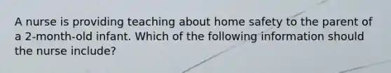 A nurse is providing teaching about home safety to the parent of a 2-month-old infant. Which of the following information should the nurse include?