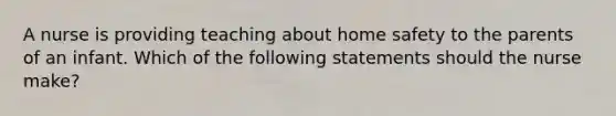 A nurse is providing teaching about home safety to the parents of an infant. Which of the following statements should the nurse make?