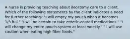 A nurse is providing teaching about ileostomy care to a client. Which of the following statements by the client indicates a need for further teaching? "I will empty my pouch when it becomes 1/3 full." "I will be certain to take enteric-coated medications." "I will change my entire pouch-system at least weekly." " I will use caution when eating high fiber foods."