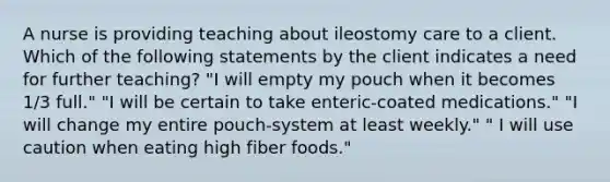 A nurse is providing teaching about ileostomy care to a client. Which of the following statements by the client indicates a need for further teaching? "I will empty my pouch when it becomes 1/3 full." "I will be certain to take enteric-coated medications." "I will change my entire pouch-system at least weekly." " I will use caution when eating high fiber foods."