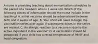 A nurse is providing teaching about immunization schedules to the parent of a newborn who is 1 week old. Which of the following pieces of information should the nurse include in the teaching? A. Initial vaccines should be administered between birth and 2 weeks of age. B. Your child will need to begin the vaccination series over again if subsequent doses in the series are missed. C. An allergic reaction to a vaccine is due to the active ingredient in the vaccine" D. A vaccination should be postponed if your child has a rectal temperature of 99.5F and head congestion.