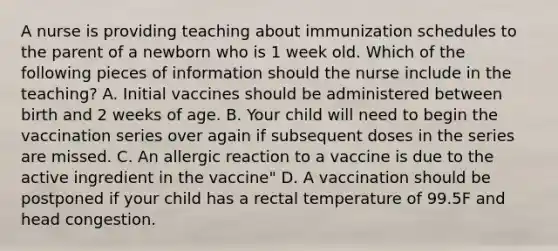 A nurse is providing teaching about immunization schedules to the parent of a newborn who is 1 week old. Which of the following pieces of information should the nurse include in the teaching? A. Initial vaccines should be administered between birth and 2 weeks of age. B. Your child will need to begin the vaccination series over again if subsequent doses in the series are missed. C. An allergic reaction to a vaccine is due to the active ingredient in the vaccine" D. A vaccination should be postponed if your child has a rectal temperature of 99.5F and head congestion.