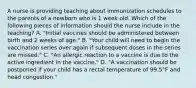 A nurse is providing teaching about immunization schedules to the parents of a newborn who is 1 week old. Which of the following pieces of information should the nurse include in the teaching? A. "Initial vaccines should be administered between birth and 2 weeks of age." B. "Your child will need to begin the vaccination series over again if subsequent doses in the series are missed." C. "An allergic reaction to a vaccine is due to the active ingredient in the vaccine." D. "A vaccination should be postponed if your child has a rectal temperature of 99.5°F and head congestion."