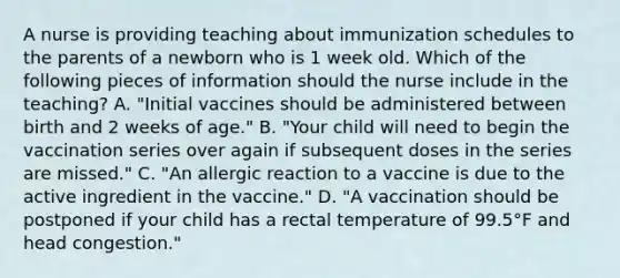 A nurse is providing teaching about immunization schedules to the parents of a newborn who is 1 week old. Which of the following pieces of information should the nurse include in the teaching? A. "Initial vaccines should be administered between birth and 2 weeks of age." B. "Your child will need to begin the vaccination series over again if subsequent doses in the series are missed." C. "An allergic reaction to a vaccine is due to the active ingredient in the vaccine." D. "A vaccination should be postponed if your child has a rectal temperature of 99.5°F and head congestion."