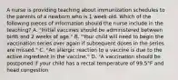 A nurse is providing teaching about immunization schedules to the parents of a newborn who is 1 week old. Which of the following pieces of information should the nurse include in the teaching? A. "Initial vaccines should be administered between birth and 2 weeks of age." B. "Your child will need to begin the vaccination series over again if subsequent doses in the series are missed." C. "An allergic reaction to a vaccine is due to the active ingredient in the vaccine." D. "A vaccination should be postponed if your child has a rectal temperature of 99.5°F and head congestion