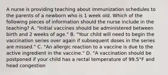 A nurse is providing teaching about immunization schedules to the parents of a newborn who is 1 week old. Which of the following pieces of information should the nurse include in the teaching? A. "Initial vaccines should be administered between birth and 2 weeks of age." B. "Your child will need to begin the vaccination series over again if subsequent doses in the series are missed." C. "An allergic reaction to a vaccine is due to the active ingredient in the vaccine." D. "A vaccination should be postponed if your child has a rectal temperature of 99.5°F and head congestion